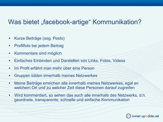 Was bietet „facebook-artige“ Kommunikation?

•  Kurze Beiträge (sog. Posts)
•  Profilfoto bei jedem Beitrag
•  Kommentare sind möglich
•  Einfaches Einbinden und Darstellen von Links, Fotos, Videos
•  Im Profil erfährt man mehr über eine Person
•  Gruppen bilden innerhalb meines Netzwerkes
•  Meine Beiträge erreichen alle innerhalb meines Netzwerkes, egal an
   welchem Ort und zu welcher Zeit diese Personen darauf zugreifen
•  Wird kommentiert, so sehen das auch alle innerhalb des Netzwerks, d.h.
   geordnete, transparente, schnelle und einfache Kommunikation
 