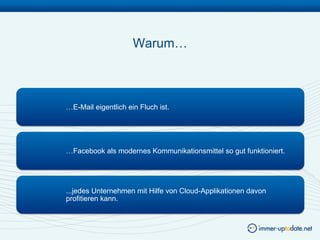 Warum…



…E-Mail eigentlich ein Fluch ist.




…Facebook als modernes Kommunikationsmittel so gut funktioniert.




...jedes Unternehmen mit Hilfe von Cloud-Applikationen davon
profitieren kann.
 