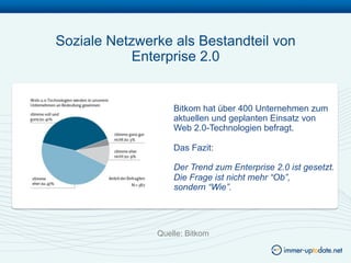Soziale Netzwerke als Bestandteil von
           Enterprise 2.0


                   Bitkom hat über 400 Unternehmen zum
                   aktuellen und geplanten Einsatz von
                   Web 2.0-Technologien befragt.

                   Das Fazit:

                   Der Trend zum Enterprise 2.0 ist gesetzt.
                   Die Frage ist nicht mehr “Ob”,
                   sondern “Wie”.




               Quelle: Bitkom
 