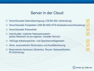 Server in der Cloud
!   Verschlüsselte Datenübertragung (128 Bit SSL-Verbindung)             
!   Verschlüsselte Festplatten (256 Bit AES-XTS-Kaskadenverschlüsselung) 
!   Verschlüsselte Passwörter                                            
!   Individueller, isolierter Netzwerkverkehr
    (jedes Netzwerk ist ein eigener, virtueller Server)
                                                                         
!   100%ige Arbeitsspeicher- und Speicherverfügbarkeit                
!   Hohe, automatische Redundanz und Ausfallsicherung                 
!   Redundante Hardware (Switches, Router, Netzwerkkarten,
    IP-Anbindung)
                                                                      
 