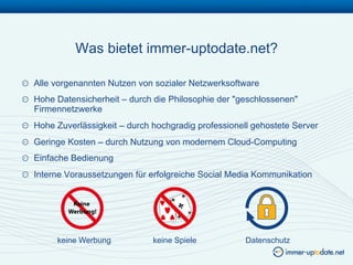 Was bietet immer-uptodate.net?

!   Alle vorgenannten Nutzen von sozialer Netzwerksoftware
!   Hohe Datensicherheit – durch die Philosophie der "geschlossenen"
    Firmennetzwerke
!   Hohe Zuverlässigkeit – durch hochgradig professionell gehostete Server
!   Geringe Kosten – durch Nutzung von modernem Cloud-Computing
!   Einfache Bedienung
!   Interne Voraussetzungen für erfolgreiche Social Media Kommunikation




         keine Werbung           keine Spiele           Datenschutz
 