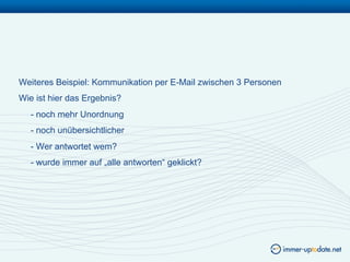 Weiteres Beispiel: Kommunikation per E-Mail zwischen 3 Personen
Wie ist hier das Ergebnis?
   - noch mehr Unordnung
   - noch unübersichtlicher
   - Wer antwortet wem?
   - wurde immer auf „alle antworten“ geklickt?
 