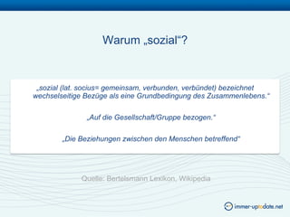 Warum „sozial“?


 „sozial (lat. socius= gemeinsam, verbunden, verbündet) bezeichnet
wechselseitige Bezüge als eine Grundbedingung des Zusammenlebens.“

               „Auf die Gesellschaft/Gruppe bezogen.“

        „Die Beziehungen zwischen den Menschen betreffend“




             Quelle: Bertelsmann Lexikon, Wikipedia
 