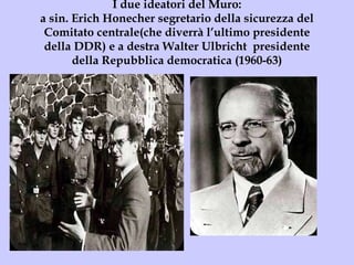 I due ideatori del Muro: a sin. Erich Honecher segretario della sicurezza del Comitato centrale(che diverrà l’ultimo presidente della DDR) e a destra Walter Ulbricht  presidente della Repubblica democratica (1960-63) 