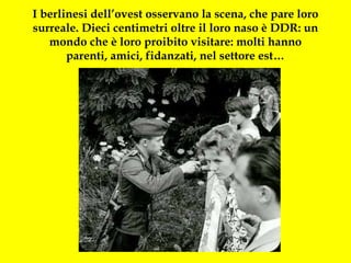 I berlinesi dell’ovest osservano la scena, che pare loro surreale. Dieci centimetri oltre il loro naso è DDR: un mondo che è loro proibito visitare: molti hanno parenti, amici, fidanzati, nel settore est… 