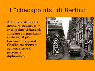 I “checkpoints” di Berlino All’interno della città divisa, esistevano sette checkpoints (2 francesi, 1 inglese e 4 americani-sovietici): il più famoso, Checkpoint Charlie, era riservato agli stranieri e al personale diplomatico… 