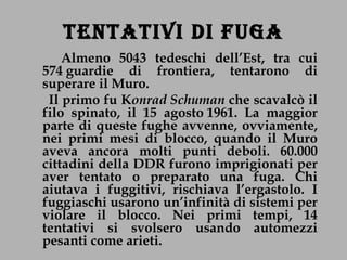 TENTATIVI DI FUGA Almeno 5043 tedeschi dell’Est, tra cui 574 guardie di frontiera, tentarono di superare il Muro. Il primo fu K onrad Schuman  che scavalcò il filo spinato, il 15 agosto 1961. La maggior parte di queste fughe avvenne, ovviamente, nei primi mesi di blocco, quando il Muro aveva ancora molti punti deboli. 60.000 cittadini della DDR furono imprigionati per aver tentato o preparato una fuga. Chi aiutava i fuggitivi, rischiava l’ergastolo. I fuggiaschi usarono un’infinità di sistemi per violare il blocco. Nei primi tempi, 14 tentativi si svolsero usando automezzi pesanti come arieti. 