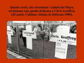 Queste croci, che ricordano i caduti del Muro, terminano con quella dedicata a Chris Geoffroy (20 anni): l’ultima vittima (6 febbraio 1989). 
