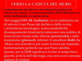 VERSO LA CADUTA DEL MURO L’abbattimento del Muro fu il risultato di pressioni sia interne che esterne. L’evoluzione politica dell’URSS giocò un ruolo fondamentale in questa storia. Nel maggio1989,  M. Gorbaciov , la cui ambizione era di salvare il suo Paese dal declino e dalla rovina ( arretratezza tecnologica, scarsa produttività, dissanguamento finanziario) attraverso una politica di innovazioni, basata sulle riforme ( perestroïka )  e sulla trasparenza ( glasnost ),  informò il cancelliere  Kohl  che  Mosca non intendeva più usare la forza per impedire trasformazioni politiche nei suoi Paesi satellite. Questo, per la DDR significava la fine in tempi brevi giacché, al di là dell’ideologia, essa non aveva nessuna ragione di esistere. 
