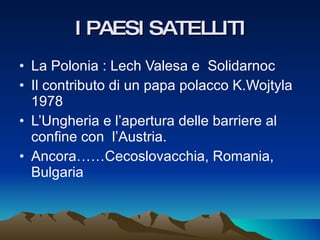I PAESI SATELLITI La Polonia : Lech Valesa e  Solidarnoc Il contributo di un papa polacco K.Wojtyla 1978 L’Ungheria e l’apertura delle barriere al confine con  l’Austria. Ancora……Cecoslovacchia, Romania, Bulgaria 