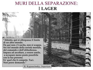 MURI DELLA SEPARAZIONE:   I   LAGER “ Attento, qui si oltrepassa il limite  di un altro mondo.  Da qui non c’è uscita, non si scappa.  Sei nel mondo della serietà mortale,  del comando e dell’obbedienza.  Impara ad ascoltare, a essere umile, a occupare meno posto possibile  con la tua persona.  Fa’ quel che ti compete. Taci.  Non porre domande.” R. Kapuscinsky,  Imperium 