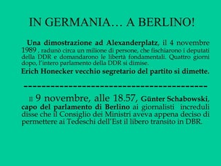 IN GERMANIA… A BERLINO! Una dimostrazione ad Alexanderplatz , il 4 novembre 1989  , radunò circa un milione di persone, che fischiarono i deputati della DDR e domandarono le libertà fondamentali. Quattro giorni dopo, l’intero parlamento della DDR si dimise.  Erich Honecker vecchio segretario del partito si dimette. ----------------------------------------- Il   9 novembre, alle 18.57,   Günter Schabowski ,  capo del parlamento di Berlino  ai giornalisti  increduli disse che il Consiglio dei Ministri aveva appena deciso di permettere ai Tedeschi dell’Est il libero transito in DBR.  