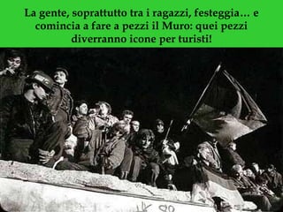 La gente, soprattutto tra i ragazzi, festeggia… e comincia a fare a pezzi il Muro: quei pezzi diverranno icone per turisti! 
