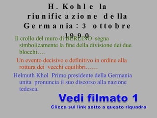 H. Kohl e la riunificazione della Germania: 3 ottobre 1990 Il crollo del muro di BERLINO  segna simbolicamente la fine della divisione dei due blocchi…. Un evento decisivo e definitivo in ordine alla rottura dei  vecchi equilibri…… Helmuth Khol  Primo presidente della Germania unita  pronuncia il suo discorso alla nazione tedesca. 