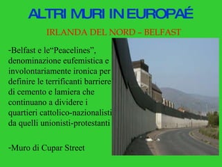 ALTRI MURI IN EUROPA… IRLANDA DEL NORD – BELFAST Belfast e le“Peacelines”, denominazione eufemistica e involontariamente ironica per definire le terrificanti barriere di cemento e lamiera che continuano a dividere i quartieri cattolico-nazionalisti da quelli unionisti-protestanti Muro di Cupar Street 