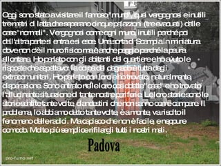 Padova Oggi sono stato a visitare il famoso "muro", quei vergognosi e inutili tre metri di latta che separano cinque palazzoni (tre evacuati) dalle case "normali". Vergognosi come ogni muro, inutili perché poi dall'altra parte si entra e si esce. Una sorta di Scampia in miniatura dove non c'è il muro fisico ma è anche peggio perché la paura allontana. Ho parlato con gli abitanti del quartiere e ho avuto le risposte che aspettavo: la colpa del degrado è tutta degli extracomunitari. Ho parlato con loro e ho trovato, naturalmente, disperazione. Sono entrato nelle loro cosiddette "case" e ho trovato l'allucinante situazione di tante nostre periferie. Le loro storie sono le storie sentite tante volte, clandestini che non sanno come campare. Il problema, lo abbiamo detto tante volte, è a monte, va risolto il fenomeno dalle radici. Ma capisco che non è facile, e neppure comodo. Molto più semplice rifilargli tutti i nostri mali. 