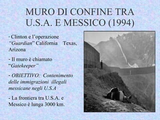 MURO DI CONFINE TRA U.S.A. E MESSICO (1994) Clinton e l’operazione  “Guardian ” California  Texas, Arizona Il muro è chiamato  “ Gatekeeper”  OBIETTIVO:  Contenimento delle immigrazioni  illegali  messicane negli U.S.A - La frontiera tra U.S.A. e Messico è lunga 3000 km. 