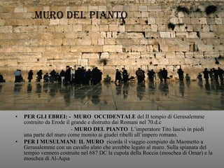 PER GLI EBREI: -  MURO  OCCIDENTALE  del II tempio di Gerusalemme costruito da Erode il grande e distrutto dai Romani nel 70.d.c -  MURO DEL PIANTO   L’imperatore Tito lasciò in piedi una parte del muro come monito ai giudei ribelli all’impero romano.  PER I MUSULMANI :  IL MURO   ricorda il viaggio compiuto da Maometto a Gerusalemme con un cavallo alato che avrebbe legato al muro. Sulla spianata del tempio vennero costruite nel 687 DC la cupola della Roccia (moschea di Omar) e la moschea di Al-Aqsa MURO DEL PIANTO 
