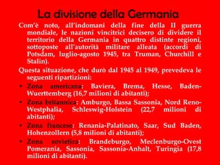 La divisione della Germania Com’è noto, all’indomani della fine della II guerra mondiale, le nazioni vincitrici decisero di dividere il territorio della Germania in quattro distinte regioni, sottoposte all’autorità militare alleata (accordi di Potsdam, luglio-agosto 1945, tra Truman, Churchill e Stalin). Questa situazione, che durò dal 1945 al 1949, prevedeva le seguenti ripartizioni: Zona americana : Baviera, Brema, Hesse, Baden-Wuerttemberg (16,7 milioni di abitanti); Zona britannica : Amburgo, Bassa Sassonia, Nord Reno-Westphalia, Schleswig-Holstein (22,7 milioni di abitanti); Zona francese : Renania-Palatinato, Saar, Sud Baden, Hohenzollern (5,8 milioni di abitanti); Zona sovietica : Brandeburgo, Meclenburgo-Ovest Pomerania, Sassonia, Sassonia-Anhalt, Turingia (17,8 milioni di abitanti). 