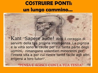 COSTRUIRE PONTI:   un lungo cammino…   Kant :   ” Sapere aude !  Abbi il coraggio di servirti della tua propria intelligenza.   La pigrizia e la viltà sono le cause per cui tanta parte degli uomini,  rimangono volentieri minorenni per l'intera vita e per cui riesce tanto facile agli altri erigersi a loro tutori ”. “ PENSA E AGISCI  CON LA TUA TESTA” 