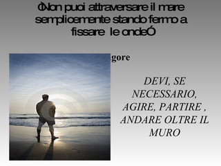 “ Non puoi attraversare il mare semplicemente stando fermo a fissare  le onde”   R. Tagore   DEVI, SE NECESSARIO, AGIRE, PARTIRE , ANDARE OLTRE IL MURO 