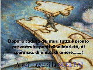 Dopo la caduta dei muri tutto è pronto per costruire ponti di solidarietà, di speranza, di unità, di amore…….! A voi  ragazzi la  SCELTA! 