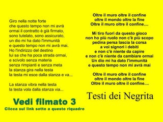 Oltre il muro oltre il confine  oltre il mondo oltre la fine  Oltre il muro oltre il confine....  Mi tiro fuori da questo gioco  non ho più ruolo non c'è più scopo  pedina persa lascia la corsa  a voi signori i debiti  e non c'è niente da capire  e non c'è niente da cambiare ormai  Un dio mi ha dato l'immunità  e questo tempo non mi avrà mai  Oltre il muro oltre il confine  oltre il mondo oltre la fine  Oltre il muro oltre il confine ....   Testi dei Negrita Giro nella notte forte  che questo tempo non mi avrà ormai il contratto è già firmato,  sono tutelato, sono assicurato,  un dio mi ha dato l'immunità  e questo tempo non mi avrà mai.  Ho l'indirizzo del destino  lui sa che ha poca strada ormai,  e scivolo senza materia  senza rimpianti e senza meta  la stanza gira nella testa  la testa mi esce dalla stanza e va...  La stanza vibra nella testa  la testa vola dalla stanza via...  