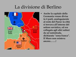 La divisione di Berlino Anche la capitale della Germania venne divisa in 4 parti, analogamente al resto del Paese: la città si trovava all’interno del settore sovietico, ed era collegata agli altri settori da un’autostrada, dichiarata “zona franca”. Il Muro non esisteva ancora…….! 