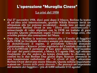 L’operazione “Muraglia Cinese” La crisi del 1958 Dal 27 novembre 1958, dieci anni dopo il blocco, Berlino fu teatro di un’altra crisi internazionale, quando Nikita Kruscev inviò un ultimatum alle tre potenze occidentali , dando loro sei mesi per trasformare Berlino Ovest in una "  libera città smilitarizzata  ", minacciando di voler stipulare con la DDR un trattato di pace separato. Questo ultimatum segnò l’inizio di una lunga crisi, che avrebbe portato alla costruzione del Muro.  Dato che a Berlino la tensione restava alta e l’esodo di fuggitivi dalla DDR in Occidente diveniva sempre più massiccio, rischiando di destabilizzare il regime, il presidente Ulbricht   domandò ripetutamente a Kruscev primo segretario del Comitato centrale del P.C.U.S.(1953-64) il permesso di fare passi decisivi. Nell’incontro dei capi  dei paesi comunisti, a Mosca, il 5 agosto 1961, egli ottenne finalmente ciò che andava da tempo chiedendo: la chiusura dei confini tra le due Berlino Due giorni dopo, Kruscev annunciò in una trasmissione radiofonica che "  le strade di fuga  " attraverso Berlino Ovest dovevano essere bloccate. Questa notizia inquietante scatenò un "  terrore delle porte sbarrate  " che provocò un’impennata nel numero dei fuggitivi – più di 4.000 soltanto il 12 agosto! 