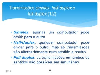 Transmissões simplex, half-duplex e 
full-duplex (1/2) 
 Simplex: apenas um computador pode 
emitir para o outro 
 Half-duplex: qualquer computador pode 
enviar para o outro, mas as transmissões 
são alternadamente num sentido e noutro 
 Full-duplex: as transmissões em ambos os 
sentidos são possíveis em simultâneo. 
10 
Q121-5 
 