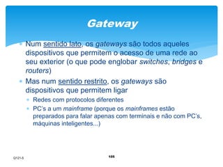 Gateway 
 Num sentido lato, os gateways são todos aqueles 
dispositivos que permitem o acesso de uma rede ao 
seu exterior (o que pode englobar switches, bridges e 
routers) 
 Mas num sentido restrito, os gateways são 
dispositivos que permitem ligar 
 Redes com protocolos diferentes 
 PC’s a um mainframe (porque os mainframes estão 
preparados para falar apenas com terminais e não com PC’s, 
máquinas inteligentes...) 
105 
Q121-5 
 
