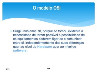 O modelo OSI 
 Surgiu nos anos 70, porque se tornou evidente a 
necessidade de tornar possível a possibilidade de 
os equipamentos poderem ligar-se e comunicar 
entre si, independentemente das suas diferenças 
quer ao nível do Hardware quer ao nível do 
software. 
118 
Q121-5 
 