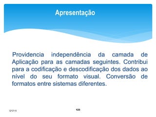 Apresentação 
Providencia independência da camada de 
Aplicação para as camadas seguintes. Contribui 
para a codificação e descodificação dos dados ao 
nível do seu formato visual. Conversão de 
formatos entre sistemas diferentes. 
123 
Q121-5 
 