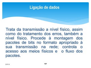 Ligação de dados 
Trata da transmissão a nível físico, assim 
como do tratamento dos erros, também a 
nível físico. Procede à montagem dos 
pacotes de bits no formato apropriado à 
sua transmissão na rede; controla o 
acesso aos meios físicos e o fluxo dos 
pacotes. 
127 
Q121-5 
 