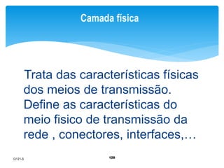 Camada física 
Trata das características físicas 
dos meios de transmissão. 
Define as características do 
meio fisico de transmissão da 
rede , conectores, interfaces,… 
128 
Q121-5 
 