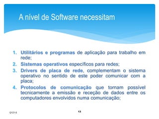 A nível de Software necessitam 
1. Utilitários e programas de aplicação para trabalho em 
13 
rede; 
2. Sistemas operativos específicos para redes; 
3. Drivers de placa de rede, complementam o sistema 
operativo no sentido de este poder comunicar com a 
placa; 
4. Protocolos de comunicação que tornam possível 
tecnicamente a emissão e receção de dados entre os 
computadores envolvidos numa comunicação; 
Q121-5 
 
