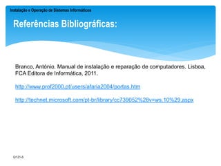 Instalação e Operação de Sistemas Informáticos 
Referências Bibliográficas: 
Branco, António. Manual de instalação e reparação de computadores. Lisboa, 
FCA Editora de Informática, 2011. 
http://www.prof2000.pt/users/afaria2004/portas.htm 
http://technet.microsoft.com/pt-br/library/cc739052%28v=ws.10%29.aspx 
Q121-5 
