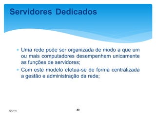 Servidores Dedicados 
 Uma rede pode ser organizada de modo a que um 
ou mais computadores desempenhem unicamente 
as funções de servidores; 
 Com este modelo efetua-se de forma centralizada 
a gestão e administração da rede; 
23 
Q121-5 
 