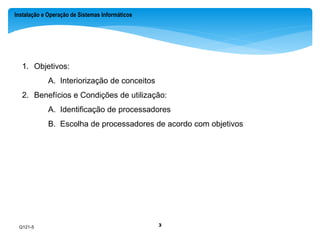 Instalação e Operação de Sistemas Informáticos 
.: Introdução 
1. Objetivos: 
A. Interiorização de conceitos 
2. Benefícios e Condições de utilização: 
A. Identificação de processadores 
B. Escolha de processadores de acordo com objetivos 
Q121-5 
3 
 
