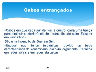 Cabos entrançados 
Cabos em que cada par de fios lá dentro forma uma trança 
para diminuir a interferência dos outros fios do cabo. Existem 
em vários tipos. 
São uma invenção de Graham Bell. 
Usados nas linhas telefónicas, devido as boas 
características de transmissão têm sido largamente utilizados 
em redes locais e em redes alargadas 
47 
Q121-5 
 