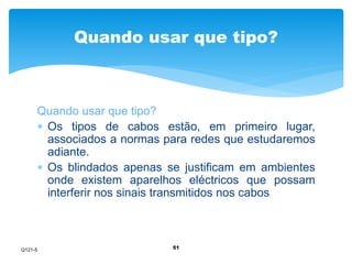 Quando usar que tipo? 
Quando usar que tipo? 
 Os tipos de cabos estão, em primeiro lugar, 
associados a normas para redes que estudaremos 
adiante. 
 Os blindados apenas se justificam em ambientes 
onde existem aparelhos eléctricos que possam 
interferir nos sinais transmitidos nos cabos 
51 
Q121-5 
 