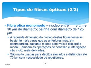 Tipos de fibras ópticas (2/2) 
 Fibra ótica monomodo – núcleo entre 3 m e 
10 m de diâmetro; bainha com diâmetro de 125 
m. 
 A reduzida dimensão do núcleo destas fibras torna-as 
bastante mais caras que as anteriores mas, em 
contrapartida, bastante menos sensíveis à dispersão 
modal. Também as operações de conexão e interligação 
são muito mais delicadas. 
 São muito usadas para débitos elevados e distâncias até 
70 km sem necessidade de repetidores. 
56 
Q121-5 
 