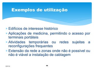 Exemplos de utilização 
 Edifícios de interesse histórico 
 Aplicações de medicina, permitindo o acesso por 
terminais portáteis 
 Atividades temporárias ou redes sujeitas a 
reconfigurações frequentes 
 Extensão da rede a zonas onde não é possível ou 
não é viável a instalação de cablagem 
59 
Q121-5 
 