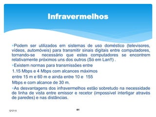 Infravermelhos 
Podem ser utilizados em sistemas de uso doméstico (televisores, 
vídeos, automóveis) para transmitir sinais digitais entre computadores, 
tornando-se necessário que estes computadores se encontrem 
relativamente próximos uns dos outros (Só em Lan!!) . 
Existem normas para transmissões entre 
1.15 Mbps e 4 Mbps com alcances máximos 
entre 15 m e 60 m e ainda entre 10 e 155 
Mbps e com alcance de 30 m. 
As desvantagens dos infravermelhos estão sobretudo na necessidade 
de linha de vista entre emissor e recetor (impossível interligar através 
de paredes) e nas distâncias. 
61 
Q121-5 
 