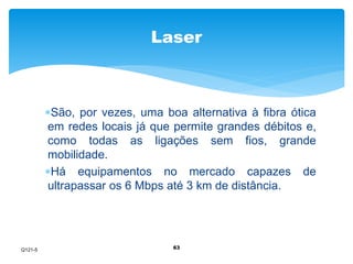 Laser 
São, por vezes, uma boa alternativa à fibra ótica 
em redes locais já que permite grandes débitos e, 
como todas as ligações sem fios, grande 
mobilidade. 
Há equipamentos no mercado capazes de 
ultrapassar os 6 Mbps até 3 km de distância. 
63 
Q121-5 
 