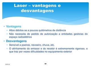 Laser – vantagens e 
desvantagens 
64 
 Vantagens 
 Altos débitos se a poucos quilómetros de distância 
 Não necessita de pedido de autorização a entidades gestoras do 
espaço radioelétrico 
 Desvantagens 
 Sensível a poeiras, nevoeiro, chuva, etc. 
 O alinhamento do emissor e do recetor é extremamente rigoroso, o 
que traz por vezes dificuldades no equipamento exterior 
Q121-5 
 