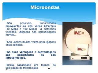 Microondas 
São possíveis transmissões 
equivalentes às das várias Ethernets 
(10 Mbps a 100 Mbps) a distâncias 
variadas, utilizadas nas comunicações 
moveis.. 
São usadas muitas vezes para ligações 
entre edifícios. 
As suas vantagens e desvantagens 
são semelhantes às dos 
infravermelhos. 
Baixa capacidade em termos de 
velocidade de transmissão 65 
Q121-5 
 