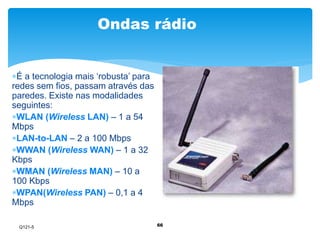 Ondas rádio 
66 
É a tecnologia mais ‘robusta’ para 
redes sem fios, passam através das 
paredes. Existe nas modalidades 
seguintes: 
WLAN (Wireless LAN) – 1 a 54 
Mbps 
LAN-to-LAN – 2 a 100 Mbps 
WWAN (Wireless WAN) – 1 a 32 
Kbps 
WMAN (Wireless MAN) – 10 a 
100 Kbps 
WPAN(Wireless PAN) – 0,1 a 4 
Mbps 
Q121-5 
 