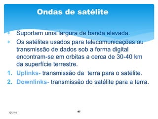 Ondas de satélite 
 Suportam uma largura de banda elevada. 
 Os satélites usados para telecomunicações ou 
transmissão de dados sob a forma digital 
encontram-se em orbitas a cerca de 30-40 km 
da superfície terrestre. 
1. Uplinks- transmissão da terra para o satélite. 
2. Downlinks- transmissão do satélite para a terra. 
67 
Q121-5 
 