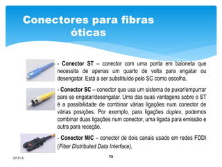 Conectores para fibras 
72 
óticas 
- Conector ST – conector com uma ponta em baioneta que 
necessita de apenas um quarto de volta para engatar ou 
desengatar. Está a ser substituído pelo SC como escolha. 
- Conector SC – conector que usa um sistema de puxar/empurrar 
para se engatar/desengatar. Uma das suas vantagens sobre o ST 
é a possibilidade de combinar várias ligações num conector de 
várias posições. Por exemplo, para ligações duplex, podemos 
combinar duas ligações num conector, uma ligada para emissão e 
outra para receção. 
- Conector MIC – conector de dois canais usado em redes FDDI 
(Fiber Distributed Data Interface). 
Q121-5 
 
